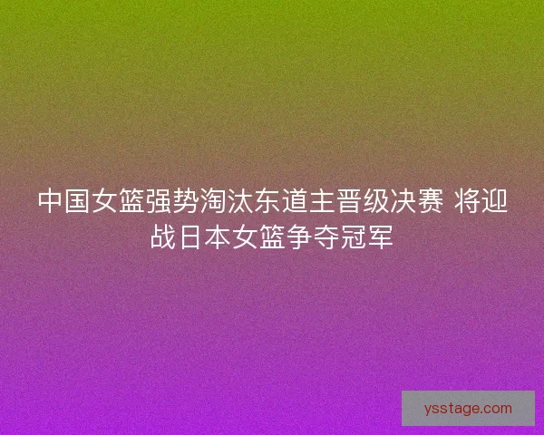 中国女篮强势淘汰东道主晋级决赛 将迎战日本女篮争夺冠军
